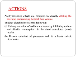 ACTIONS
Antihypertensive effects are produced by directly dilating the
arterioles and reducing the total fluid volume.
Thiazide diuretics increase the following:
(a) Urinary excretion of sodium and water by inhibiting sodium
and chloride reabsorption in the distal convoluted (renal)
tubules
(b) Urinary excretion of potassium and, to a lesser extent,
bicarbonate
 