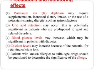 Precautions and monitoring
effects
(a) Potassium ion (K) depletion may require
supplementation, increased dietary intake, or the use of a
potassium-sparing diuretic, such as spironolactone
(b) Uric acid retention may occur; this is potentially
significant in patients who are predisposed to gout and
related disorders.
(c) Blood glucose levels may increase, which may be
significant in patients with diabetes.
(d) Calcium levels may increase because of the potential for
retaining calcium ions.
(e) Patients with known allergies to sulfa-type drugs should
be questioned to determine the significance of the allergy.
 