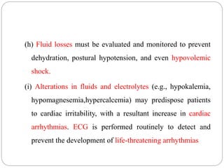 (h) Fluid losses must be evaluated and monitored to prevent
dehydration, postural hypotension, and even hypovolemic
shock.
(i) Alterations in fluids and electrolytes (e.g., hypokalemia,
hypomagnesemia,hypercalcemia) may predispose patients
to cardiac irritability, with a resultant increase in cardiac
arrhythmias. ECG is performed routinely to detect and
prevent the development of life-threatening arrhythmias
 