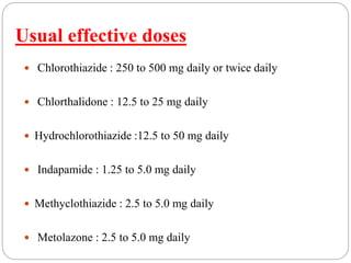 Usual effective doses
 Chlorothiazide : 250 to 500 mg daily or twice daily
 Chlorthalidone : 12.5 to 25 mg daily
 Hydrochlorothiazide :12.5 to 50 mg daily
 Indapamide : 1.25 to 5.0 mg daily
 Methyclothiazide : 2.5 to 5.0 mg daily
 Metolazone : 2.5 to 5.0 mg daily
 