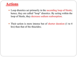 Actions
 Loop diuretics act primarily in the ascending loop of Henle;
hence, they are called “loop” diuretics. By acting within the
loop of Henle, they decrease sodium reabsorption.
 Their action is more intense but of shorter duration (1 to 4
hrs) than that of the thiazides;
 