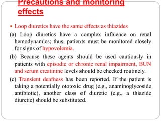 Precautions and monitoring
effects
 Loop diuretics have the same effects as thiazides
(a) Loop diuretics have a complex influence on renal
hemodynamics; thus, patients must be monitored closely
for signs of hypovolemia.
(b) Because these agents should be used cautiously in
patients with episodic or chronic renal impairment, BUN
and serum creatinine levels should be checked routinely.
(c) Transient deafness has been reported. If the patient is
taking a potentially ototoxic drug (e.g., anaminoglycoside
antibiotic), another class of diuretic (e.g., a thiazide
diuretic) should be substituted.
 