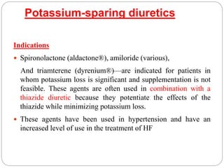 Potassium-sparing diuretics
Indications
 Spironolactone (aldactone®), amiloride (various),
And triamterene (dyrenium®)—are indicated for patients in
whom potassium loss is significant and supplementation is not
feasible. These agents are often used in combination with a
thiazide diuretic because they potentiate the effects of the
thiazide while minimizing potassium loss.
 These agents have been used in hypertension and have an
increased level of use in the treatment of HF
 