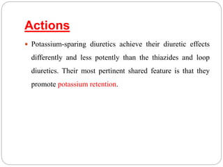 Actions
 Potassium-sparing diuretics achieve their diuretic effects
differently and less potently than the thiazides and loop
diuretics. Their most pertinent shared feature is that they
promote potassium retention.
 