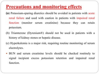 Precautions and monitoring effects
(a) Potassium-sparing diuretics should be avoided in patients with acute
renal failure and used with caution in patients with impaired renal
function (monitor serum creatinine) because they can retain
potassium.
(b) Triamterene (Dyrenium®) should not be used in patients with a
history of kidney stones or hepatic disease.
(c) Hyperkalemia is a major risk, requiring routine monitoring of serum
electrolytes.
 BUN and serum creatinine levels should be checked routinely to
signal incipient excess potassium retention and impaired renal
function.
 