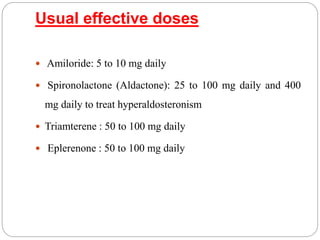 Usual effective doses
 Amiloride: 5 to 10 mg daily
 Spironolactone (Aldactone): 25 to 100 mg daily and 400
mg daily to treat hyperaldosteronism
 Triamterene : 50 to 100 mg daily
 Eplerenone : 50 to 100 mg daily
 