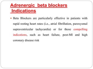 Adrenergic beta blockers
Indications
 Beta Blockers are particularly effective in patients with
rapid resting heart rates (i.e., atrial fibrillation, paroxysmal
supraventricular tachycardia) or for those compelling
indications, such as heart failure, post-MI and high
coronary disease risk
 