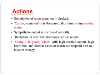 Actions
 Stimulation of renin secretion is blocked.
 Cardiac contractility is decreased, thus diminishing cardiac
output.
 Sympathetic output is decreased centrally.
 Reduction in heart rate decreases cardiac output.
 Young ( 45 years) whites with high cardiac output, high
heart rate, and normal vascular resistance respond best to -
blocker therapy.
 