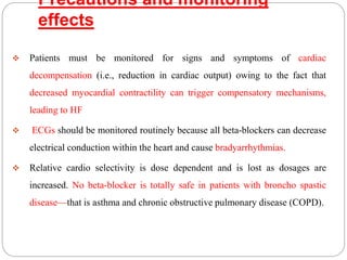 Precautions and monitoring
effects
 Patients must be monitored for signs and symptoms of cardiac
decompensation (i.e., reduction in cardiac output) owing to the fact that
decreased myocardial contractility can trigger compensatory mechanisms,
leading to HF
 ECGs should be monitored routinely because all beta-blockers can decrease
electrical conduction within the heart and cause bradyarrhythmias.
 Relative cardio selectivity is dose dependent and is lost as dosages are
increased. No beta-blocker is totally safe in patients with broncho spastic
disease—that is asthma and chronic obstructive pulmonary disease (COPD).
 