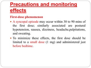 Precautions and monitoring
effects
First-dose phenomenon
 A syncopal episode may occur within 30 to 90 mins of
the first dose; similarly associated are postural
hypotension, nausea, dizziness, headache,palpitations,
and sweating.
 To minimize these effects, the first dose should be
limited to a small dose (1 mg) and administered just
before bedtime.
 