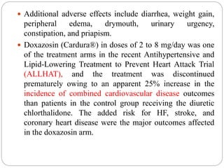  Additional adverse effects include diarrhea, weight gain,
peripheral edema, drymouth, urinary urgency,
constipation, and priapism.
 Doxazosin (Cardura®) in doses of 2 to 8 mg/day was one
of the treatment arms in the recent Antihypertensive and
Lipid-Lowering Treatment to Prevent Heart Attack Trial
(ALLHAT), and the treatment was discontinued
prematurely owing to an apparent 25% increase in the
incidence of combined cardiovascular disease outcomes
than patients in the control group receiving the diuretic
chlorthalidone. The added risk for HF, stroke, and
coronary heart disease were the major outcomes affected
in the doxazosin arm.
 