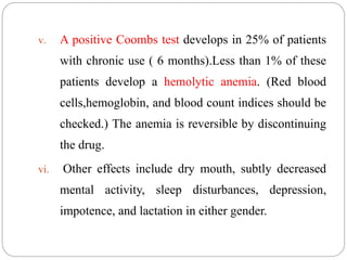 v. A positive Coombs test develops in 25% of patients
with chronic use ( 6 months).Less than 1% of these
patients develop a hemolytic anemia. (Red blood
cells,hemoglobin, and blood count indices should be
checked.) The anemia is reversible by discontinuing
the drug.
vi. Other effects include dry mouth, subtly decreased
mental activity, sleep disturbances, depression,
impotence, and lactation in either gender.
 
