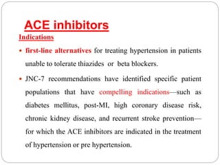 ACE inhibitors
Indications
 first-line alternatives for treating hypertension in patients
unable to tolerate thiazides or beta blockers.
 JNC-7 recommendations have identified specific patient
populations that have compelling indications—such as
diabetes mellitus, post-MI, high coronary disease risk,
chronic kidney disease, and recurrent stroke prevention—
for which the ACE inhibitors are indicated in the treatment
of hypertension or pre hypertension.
 