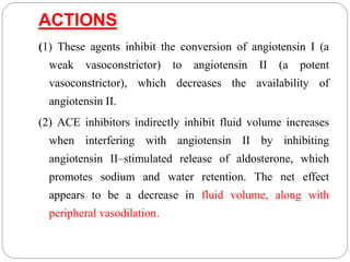 ACTIONS
(1) These agents inhibit the conversion of angiotensin I (a
weak vasoconstrictor) to angiotensin II (a potent
vasoconstrictor), which decreases the availability of
angiotensin II.
(2) ACE inhibitors indirectly inhibit fluid volume increases
when interfering with angiotensin II by inhibiting
angiotensin II–stimulated release of aldosterone, which
promotes sodium and water retention. The net effect
appears to be a decrease in fluid volume, along with
peripheral vasodilation.
 