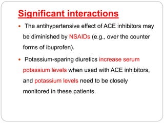 Significant interactions
 The antihypertensive effect of ACE inhibitors may
be diminished by NSAIDs (e.g., over the counter
forms of ibuprofen).
 Potassium-sparing diuretics increase serum
potassium levels when used with ACE inhibitors,
and potassium levels need to be closely
monitored in these patients.
 