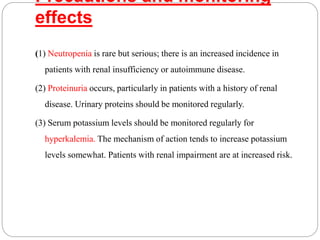 Precautions and monitoring
effects
(1) Neutropenia is rare but serious; there is an increased incidence in
patients with renal insufficiency or autoimmune disease.
(2) Proteinuria occurs, particularly in patients with a history of renal
disease. Urinary proteins should be monitored regularly.
(3) Serum potassium levels should be monitored regularly for
hyperkalemia. The mechanism of action tends to increase potassium
levels somewhat. Patients with renal impairment are at increased risk.
 