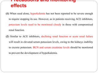 Precautions and monitoring
effects
(1) When used alone, hyperkalemia has not been reported to be severe enough
to require stopping its use. However, as in patients receiving ACE inhibitors,
potassium levels need to be monitored closely in those with compromised
renal function.
(2) Similar to ACE inhibitors, declining renal function or acute renal failure
will result in elevated serum potassium levels, owing to the kidneys inability
to excrete potassium. BUN and serum creatinine levels should be monitored
to prevent the development of hyperkalemia.
 