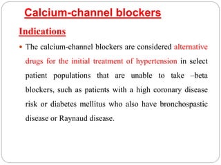 Calcium-channel blockers
Indications
 The calcium-channel blockers are considered alternative
drugs for the initial treatment of hypertension in select
patient populations that are unable to take –beta
blockers, such as patients with a high coronary disease
risk or diabetes mellitus who also have bronchospastic
disease or Raynaud disease.
 