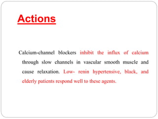 Actions
Calcium-channel blockers inhibit the influx of calcium
through slow channels in vascular smooth muscle and
cause relaxation. Low- renin hypertensive, black, and
elderly patients respond well to these agents.
 