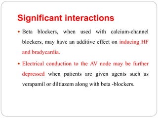 Significant interactions
 Beta blockers, when used with calcium-channel
blockers, may have an additive effect on inducing HF
and bradycardia.
 Electrical conduction to the AV node may be further
depressed when patients are given agents such as
verapamil or diltiazem along with beta -blockers.
 