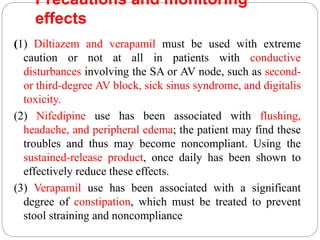 Precautions and monitoring
effects
(1) Diltiazem and verapamil must be used with extreme
caution or not at all in patients with conductive
disturbances involving the SA or AV node, such as second-
or third-degree AV block, sick sinus syndrome, and digitalis
toxicity.
(2) Nifedipine use has been associated with flushing,
headache, and peripheral edema; the patient may find these
troubles and thus may become noncompliant. Using the
sustained-release product, once daily has been shown to
effectively reduce these effects.
(3) Verapamil use has been associated with a significant
degree of constipation, which must be treated to prevent
stool straining and noncompliance
 