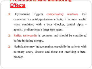 Precautions And Monitoring
Effects
 Hydralazine triggers compensatory reactions that
counteract its antihypertensive effects, it is most useful
when combined with a beta -blocker, central alpha -
agonist, or diuretic as a latter-step agent.
 Reflex tachycardia is common and should be considered
before initiating therapy.
 Hydralazine may induce angina, especially in patients with
coronary artery disease and those not receiving a beta-
blocker.
 