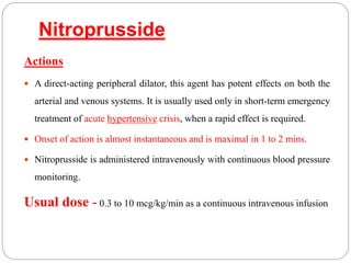 Nitroprusside
Actions
 A direct-acting peripheral dilator, this agent has potent effects on both the
arterial and venous systems. It is usually used only in short-term emergency
treatment of acute hypertensive crisis, when a rapid effect is required.
 Onset of action is almost instantaneous and is maximal in 1 to 2 mins.
 Nitroprusside is administered intravenously with continuous blood pressure
monitoring.
Usual dose - 0.3 to 10 mcg/kg/min as a continuous intravenous infusion
 
