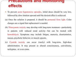 Precautions and monitoring
effects
 To prevent acute hypotensive episodes, initial doses should be very low,
followed by slow titration upward until the desired effect is achieved.
(a) Once the solution is prepared, it should be protected from light. Color
changes are a signal that replacement is needed.
(b) Thiocyanate toxicity may develop with long-term treatment—particularly
in patients with reduced renal activity—but can be treated with
hemodialysis. Symptoms may include fatigue, anorexia, disorientation,
nausea, psychotic behavior, or muscle spasms.
(c) Cyanide toxicity can occur (rarely) with long-term, high-dose
administration. It may present as altered consciousness, convulsions,
tachypnea , or even coma.
 