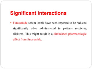 Significant interactions
 Furosemide serum levels have been reported to be reduced
significantly when administered in patients receiving
aliskiren. This might result in a diminished pharmacologic
effect from furosemide.
 