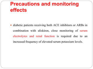Precautions and monitoring
effects
 diabetic patients receiving both ACE inhibitors or ARBs in
combination with aliskiren, close monitoring of serum
electrolytes and renal function is required due to an
increased frequency of elevated serum potassium levels.
 
