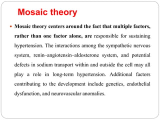 Mosaic theory
 Mosaic theory centers around the fact that multiple factors,
rather than one factor alone, are responsible for sustaining
hypertension. The interactions among the sympathetic nervous
system, renin–angiotensin–aldosterone system, and potential
defects in sodium transport within and outside the cell may all
play a role in long-term hypertension. Additional factors
contributing to the development include genetics, endothelial
dysfunction, and neurovascular anomalies.
 