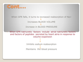 Cont….
When GFR falls, it turns to increased reabsorption of Na+
Increases BLOOD VOLUME
Increase in BLOOD PRESSURE
• When GFR natriuretic factors include atrial natriuretic factors
and factors of peptides secreted by heart atria in response to
volume expansion
Inhibits sodium reabsorption
Maintains the blood pressure
 