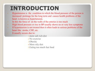 INTRODUCTION
• Hypertension is the condition in which the blood pressure of the person is
increased/ prolongs for the long term and causes health problems of the
heart. is known as hypertension.
• In this the force of on the walls of the arteries is too much
• High blood pressure or rise in BP usually shows no or very less symptoms
• If hypertension is not treated then it often leads to serious problems of the
heart like stroke, CHF, etc.
• It usually occurs due to:
1.more salt rich diet
2.No exercise
3.Obesity
4.More oily diet
5.Eating too much fast food
 