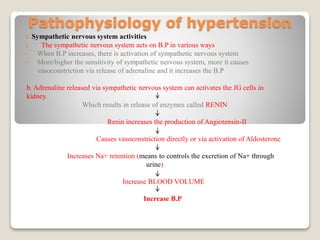 Pathophysiology of hypertension
1. Sympathetic nervous system activities
a. The sympathetic nervous system acts on B.P in various ways
• When B.P increases, there is activation of sympathetic nervous system
• More/higher the sensitivity of sympathetic nervous system, more it causes
vasoconstriction via release of adrenaline and it increases the B.P
b. Adrenaline released via sympathetic nervous system can activates the JG cells in
kidney.
Which results in release of enzymes called RENIN
Renin increases the production of Angiotensin-II
Causes vasoconstriction directly or via activation of Aldosterone
Increases Na+ retention (means to controls the excretion of Na+ through
urine)
Increase BLOOD VOLUME
Increase B.P
 