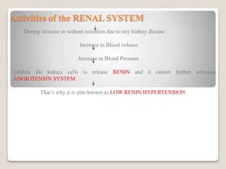 Activities of the RENAL SYSTEM
• During increase in sodium retention due to any kidney disease
Increase in Blood volume
Increase in Blood Pressure
Inhibits the kidney cells to release RENIN and it cannot further activates
ANGIOTENSIN SYSTEM
That’s why it is also known as LOW RENIN HYPERTENSION
 