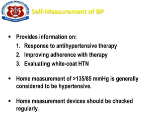 Self-Measurement of BP
 Provides information on:
1. Response to antihypertensive therapy
2. Improving adherence with therapy
3. Evaluating white-coat HTN
 Home measurement of >135/85 mmHg is generally
considered to be hypertensive.
 Home measurement devices should be checked
regularly.
 