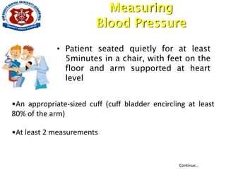 Measuring
Blood Pressure
• Patient seated quietly for at least
5minutes in a chair, with feet on the
floor and arm supported at heart
level
•An appropriate-sized cuff (cuff bladder encircling at least
80% of the arm)
•At least 2 measurements
Continue…
 