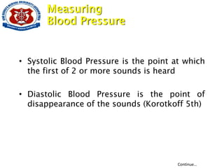 • Systolic Blood Pressure is the point at which
the first of 2 or more sounds is heard
• Diastolic Blood Pressure is the point of
disappearance of the sounds (Korotkoff 5th)
Continue…
Measuring
Blood Pressure
 