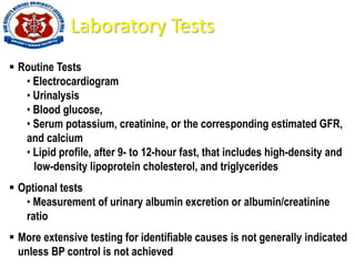 Laboratory Tests
 Routine Tests
• Electrocardiogram
• Urinalysis
• Blood glucose,
• Serum potassium, creatinine, or the corresponding estimated GFR,
and calcium
• Lipid profile, after 9- to 12-hour fast, that includes high-density and
low-density lipoprotein cholesterol, and triglycerides
 Optional tests
• Measurement of urinary albumin excretion or albumin/creatinine
ratio
 More extensive testing for identifiable causes is not generally indicated
unless BP control is not achieved
 