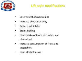 Life style modifications
• Lose weight, if overweight
• Increase physical activity
• Reduce salt intake
• Stop smoking
• Limit intake of foods rich in fats and
cholesterol
• increase consumption of fruits and
vegetables
• Limit alcohol intake
 