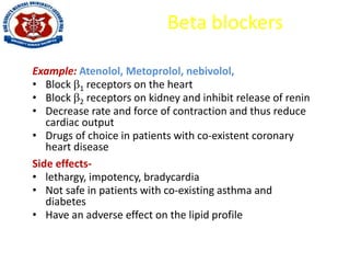 Beta blockers
Example: Atenolol, Metoprolol, nebivolol,
• Block 1 receptors on the heart
• Block 2 receptors on kidney and inhibit release of renin
• Decrease rate and force of contraction and thus reduce
cardiac output
• Drugs of choice in patients with co-existent coronary
heart disease
Side effects-
• lethargy, impotency, bradycardia
• Not safe in patients with co-existing asthma and
diabetes
• Have an adverse effect on the lipid profile
 