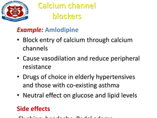 Calcium channel
blockers
Example: Amlodipine
• Block entry of calcium through calcium
channels
• Cause vasodilation and reduce peripheral
resistance
• Drugs of choice in elderly hypertensives
and those with co-existing asthma
• Neutral effect on glucose and lipid levels
Side effects
 