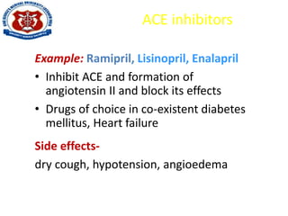 ACE inhibitors
Example: Ramipril, Lisinopril, Enalapril
• Inhibit ACE and formation of
angiotensin II and block its effects
• Drugs of choice in co-existent diabetes
mellitus, Heart failure
Side effects-
dry cough, hypotension, angioedema
 