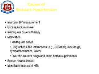 Causes of
Resistant Hypertension
 Improper BP measurement
 Excess sodium intake
 Inadequate diuretic therapy
 Medication
• Inadequate doses
• Drug actions and interactions (e.g., (NSAIDs), illicit drugs,
sympathomimetics, OCP)
• Over-the-counter drugs and some herbal supplements
 Excess alcohol intake
 Identifiable causes of HTN
 