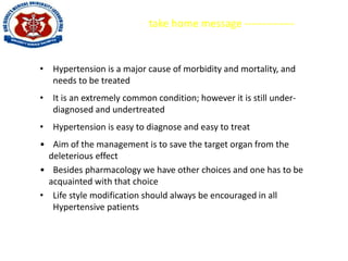 take home message --------------
• Hypertension is a major cause of morbidity and mortality, and
needs to be treated
• It is an extremely common condition; however it is still under-
diagnosed and undertreated
• Hypertension is easy to diagnose and easy to treat
• Aim of the management is to save the target organ from the
deleterious effect
• Besides pharmacology we have other choices and one has to be
acquainted with that choice
• Life style modification should always be encouraged in all
Hypertensive patients
 