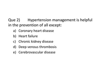 Que 2) Hypertension management is helpful
in the prevention of all except:
a) Coronary heart disease
b) Heart failure
c) Chronic kidney disease
d) Deep venous thrombosis
e) Cerebrovascular disease
 