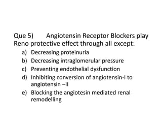 Que 5) Angiotensin Receptor Blockers play
Reno protective effect through all except:
a) Decreasing proteinuria
b) Decreasing intraglomerular pressure
c) Preventing endothelial dysfunction
d) Inhibiting conversion of angiotensin-I to
angiotensin –II
e) Blocking the angiotesin mediated renal
remodelling
 