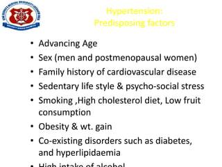 Hypertension:
Predisposing factors
• Advancing Age
• Sex (men and postmenopausal women)
• Family history of cardiovascular disease
• Sedentary life style & psycho-social stress
• Smoking ,High cholesterol diet, Low fruit
consumption
• Obesity & wt. gain
• Co-existing disorders such as diabetes,
and hyperlipidaemia
 