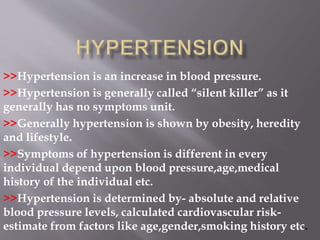 >>Hypertension is an increase in blood pressure.
>>Hypertension is generally called “silent killer” as it
generally has no symptoms unit.
>>Generally hypertension is shown by obesity, heredity
and lifestyle.
>>Symptoms of hypertension is different in every
individual depend upon blood pressure,age,medical
history of the individual etc.
>>Hypertension is determined by- absolute and relative
blood pressure levels, calculated cardiovascular risk-
estimate from factors like age,gender,smoking history etc.
 