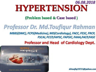 Dr. Md.Toufiqur Rahman
MBBS, FCPS, MD, FACC, FESC, FRCP, FSCAI,
FCCP,FAPSC, FAPSIC, FAHA,FACP
Associate Professor of Cardiology
National Institute of Cardiovascular Diseases
Sher-e-Bangla Nagar, Dhaka-1207
Consultant, Medinova, Malbagh branch.
Honorary Consultant, Apollo Hospitals, Dhaka and
Life Care Centre, Dhanmondi
drtoufiq19711@yahoo.com
HYPERTENSION
(Case based and Evidence based)
 
